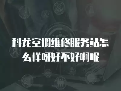 科龙空调维修服务站怎么样呀好不好啊呢