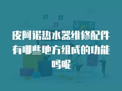 皮阿诺热水器维修配件有哪些地方组成的功能吗呢