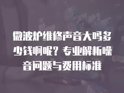 微波炉维修声音大吗多少钱啊呢？专业解析噪音问题与费用标准