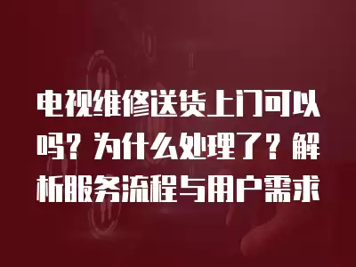 电视维修送货上门可以吗？为什么处理了？解析服务流程与用户需求