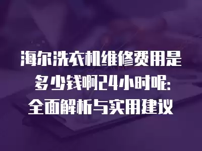 海尔洗衣机维修费用是多少钱啊24小时呢：全面解析与实用建议