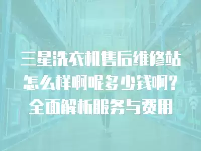 三星洗衣机售后维修站怎么样啊呢多少钱啊？全面解析服务与费用