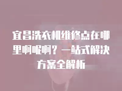 宜昌洗衣机维修点在哪里啊呢啊？一站式解决方案全解析