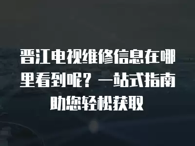 晋江电视维修信息在哪里看到呢？一站式指南助您轻松获取