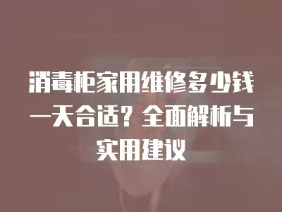 消毒柜家用维修多少钱一天合适？全面解析与实用建议