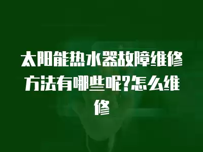 太阳能热水器故障维修方法有哪些呢?怎么维修