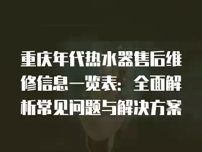 重庆年代热水器售后维修信息一览表：全面解析常见问题与解决方案