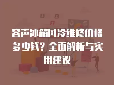 容声冰箱风冷维修价格多少钱？全面解析与实用建议