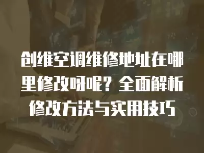 创维空调维修地址在哪里修改呀呢？全面解析修改方法与实用技巧