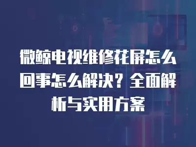 微鲸电视维修花屏怎么回事怎么解决？全面解析与实用方案