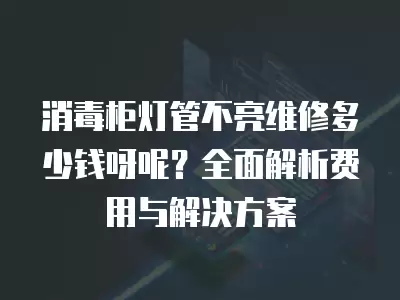消毒柜灯管不亮维修多少钱呀呢？全面解析费用与解决方案