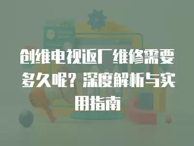 创维电视返厂维修需要多久呢？深度解析与实用指南