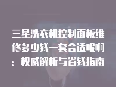 三星洗衣机控制面板维修多少钱一套合适呢啊：权威解析与省钱指南