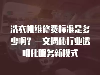 洗衣机维修费标准是多少啊？一文揭秘行业透明化服务新模式
