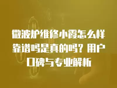 微波炉维修小霞怎么样靠谱吗是真的吗？用户口碑与专业解析