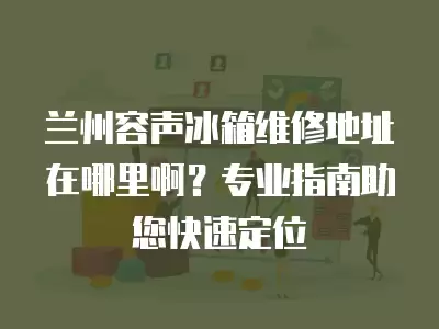 兰州容声冰箱维修地址在哪里啊？专业指南助您快速定位