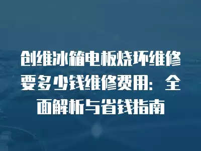 创维冰箱电板烧坏维修要多少钱维修费用：全面解析与省钱指南