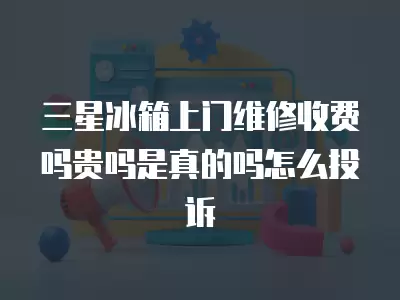 三星冰箱上门维修收费吗贵吗是真的吗怎么投诉