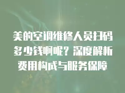美的空调维修人员扫码多少钱啊呢？深度解析费用构成与服务保障