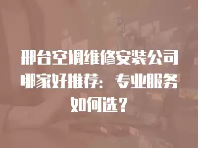 邢台空调维修安装公司哪家好推荐：专业服务如何选？