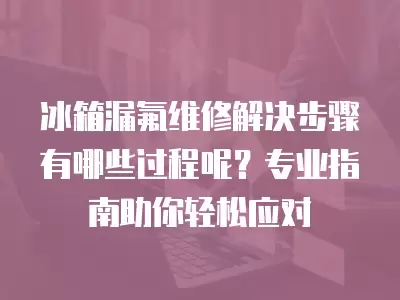冰箱漏氟维修解决步骤有哪些过程呢？专业指南助你轻松应对