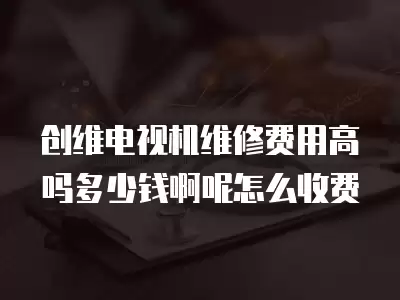 创维电视机维修费用高吗多少钱啊呢怎么收费