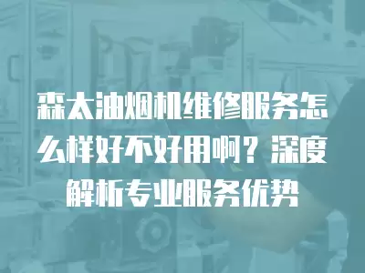 森太油烟机维修服务怎么样好不好用啊？深度解析专业服务优势