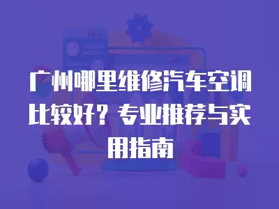 广州哪里维修汽车空调比较好？专业推荐与实用指南