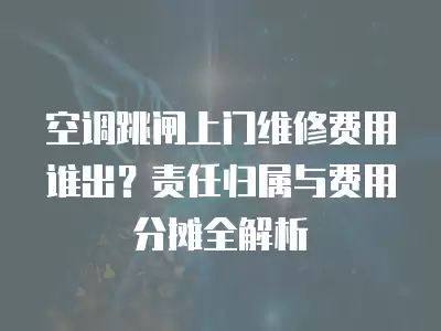 空调跳闸上门维修费用谁出？责任归属与费用分摊全解析