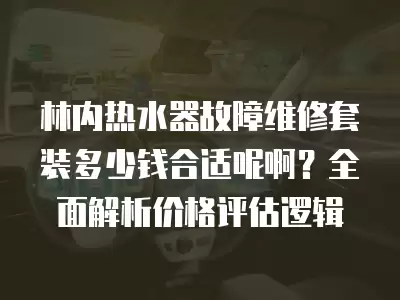 林内热水器故障维修套装多少钱合适呢啊？全面解析价格评估逻辑