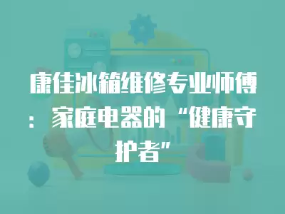 康佳冰箱维修专业师傅：家庭电器的“健康守护者”