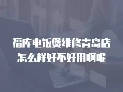 福库电饭煲维修青岛店怎么样好不好用啊呢