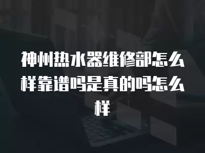 神州热水器维修部怎么样靠谱吗是真的吗怎么样