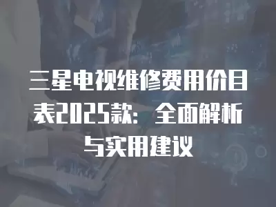 三星电视维修费用价目表2025款：全面解析与实用建议