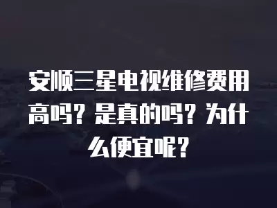 安顺三星电视维修费用高吗？是真的吗？为什么便宜呢？
