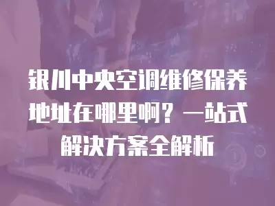 银川中央空调维修保养地址在哪里啊？一站式解决方案全解析