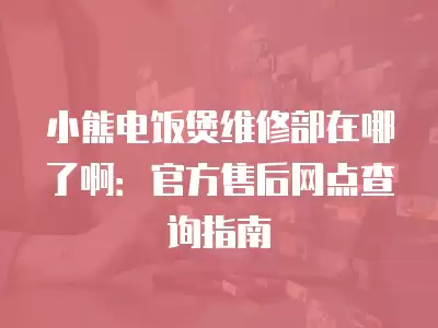 小熊电饭煲维修部在哪了啊：官方售后网点查询指南