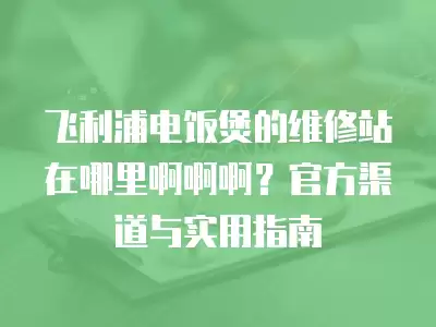飞利浦电饭煲的维修站在哪里啊啊啊？官方渠道与实用指南