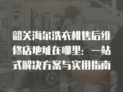 韶关海尔洗衣机售后维修店地址在哪里：一站式解决方案与实用指南