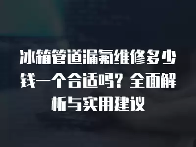 冰箱管道漏氟维修多少钱一个合适吗？全面解析与实用建议