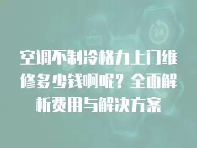 空调不制冷格力上门维修多少钱啊呢？全面解析费用与解决方案