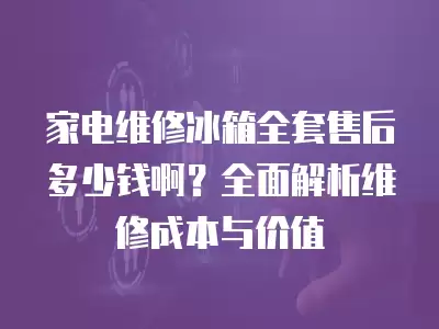 家电维修冰箱全套售后多少钱啊？全面解析维修成本与价值