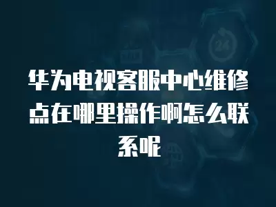 华为电视客服中心维修点在哪里操作啊怎么联系呢