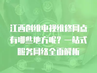 江西创维电视维修网点有哪些地方呢？一站式服务网络全面解析