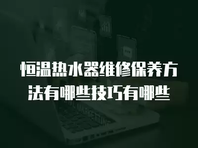 恒温热水器维修保养方法有哪些技巧有哪些
