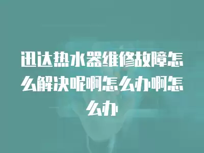 迅达热水器维修故障怎么解决呢啊怎么办啊怎么办