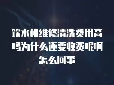 饮水机维修清洗费用高吗为什么还要收费呢啊怎么回事