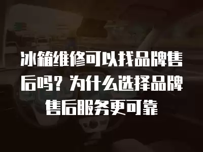 冰箱维修可以找品牌售后吗？为什么选择品牌售后服务更可靠