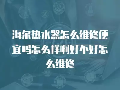 海尔热水器怎么维修便宜吗怎么样啊好不好怎么维修