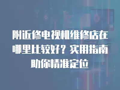 附近修电视机维修店在哪里比较好？实用指南助你精准定位